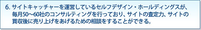 6. サイトキャッチャーを運営しているM&Aファースト株式会社が、毎月50〜60社のコンサルティングを行っており、サイトの査定力、サイトの買収後に売り上げをあげるための相談をすることができる。